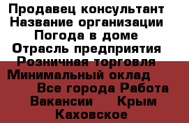 Продавец-консультант › Название организации ­ Погода в доме › Отрасль предприятия ­ Розничная торговля › Минимальный оклад ­ 60 000 - Все города Работа » Вакансии   . Крым,Каховское